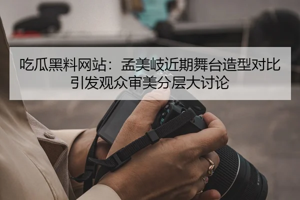吃瓜黑料网站：孟美岐近期舞台造型对比引发观众审美分层大讨论